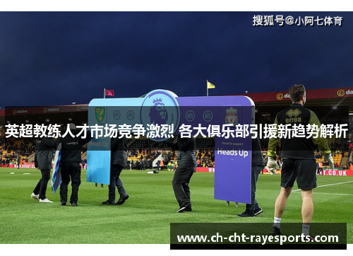 英超教练人才市场竞争激烈 各大俱乐部引援新趋势解析 英超教练人才市场竞争激烈 各大俱乐部引援新趋势解析