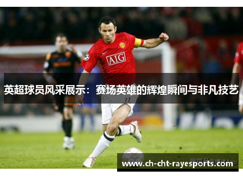 英超球员风采展示：赛场英雄的辉煌瞬间与非凡技艺